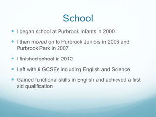 School
 I began school at Purbrook Infants in 2000
 I then moved on to Purbrook Juniors in 2003 and
Purbrook Park in 2007
 I finished school in 2012
 Left with 6 GCSEs including English and Science
 Gained functional skills in English and achieved a first
aid qualification
 