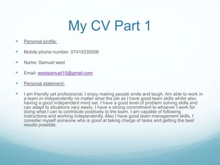 My CV Part 1
 Personal profile:
 Mobile phone number: 07419335506
 Name: Samuel west
 Email: westsamuel15@gmail.com
 Personal statement:
 I am friendly yet professional. I enjoy making people smile and laugh. Am able to work in
a team or independently no matter what the job as I have good team skills whilst also
having a good independent mind set. I have a good level of problem solving skills and
can adapt to situations very easily. I have a strong commitment to whoever I work for
doing what I can to contribute positively to the team. I am capable of following
instructions and working independently. Also I have good team management skills, I
consider myself someone who is good at taking charge of tasks and getting the best
results possible.
 