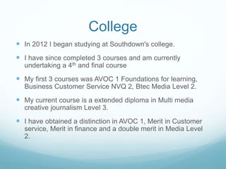 College
 In 2012 I began studying at Southdown's college.
 I have since completed 3 courses and am currently
undertaking a 4th and final course
 My first 3 courses was AVOC 1 Foundations for learning,
Business Customer Service NVQ 2, Btec Media Level 2.
 My current course is a extended diploma in Multi media
creative journalism Level 3.
 I have obtained a distinction in AVOC 1, Merit in Customer
service, Merit in finance and a double merit in Media Level
2.
 