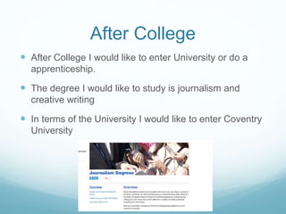 After College
 After College I would like to enter University or do a
apprenticeship.
 The degree I would like to study is journalism and
creative writing
 In terms of the University I would like to enter Coventry
University
 