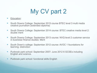 My CV part 2
 Education:
 South Downs College: September 2015 course BTEC level 3 multi media
creative journalism (extended diploma)
 South Downs College: September 2014 course: BTEC creative media level 2:
double merit
 South Downs College: September 2013 course: NVQ level 2 customer service
in business/ finance studies: Merit
 South Down’s college: September 2012 course: AVOC 1 foundations for
learning: distinction
 Purbrook park school: September 2007- June 2012 6 GCSEs including
English and science.
 Purbrook park school: functional skills English
 