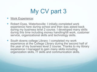 My CV part 3
 Work Experience:
 Robert Dyas, Waterlooville: I initially completed work
experience here during school and then was asked back
during my business level 2 course. I developed many skills
during this time including money handling/till work, customer
service, organizational skills and technology skills.
 South downs college Library: I completed my work
experience at the College Library during the second half of
the year of my business level 2 course. Thanks to my library
experience I managed to gain many skills including
organization skills, IT skills and communication skills.
 