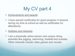 My CV part 4
 Achievements and awards:
 I have earned certificates for good progress in lessons
during my time at school as well as certificates for
attendance.
 Hobbies and interests:
 I am a physically active person who enjoys doing
activities like jogging, swimming, football and snooker.
Other interests include video games and movies.
 