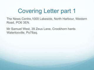 Covering Letter part 1
The News Centre,1000 Lakeside, North Harbour, Western
Road, PO6 3EN.
Mr Samuel West, 39 Zeus Lane, Crookhorn hants
Waterlooville, Po78aq.
 