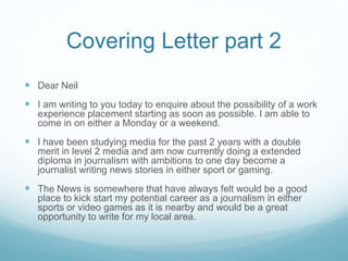 Covering Letter part 2
 Dear Neil
 I am writing to you today to enquire about the possibility of a work
experience placement starting as soon as possible. I am able to
come in on either a Monday or a weekend.
 I have been studying media for the past 2 years with a double
merit in level 2 media and am now currently doing a extended
diploma in journalism with ambitions to one day become a
journalist writing news stories in either sport or gaming.
 The News is somewhere that have always felt would be a good
place to kick start my potential career as a journalism in either
sports or video games as it is nearby and would be a great
opportunity to write for my local area.
 