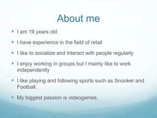About me
 I am 19 years old
 I have experience in the field of retail
 I like to socialize and interact with people regularly
 I enjoy working in groups but I mainly like to work
independently
 I like playing and following sports such as Snooker and
Football.
 My biggest passion is videogames.
 