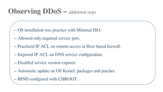 Observing DDoS – additional steps
– OS installation was practice with Minimal ISO.
– Allowed only required service port.
– Practiced IP ACL on remote access at Host based firewall.
– Imposed IP ACL on DNS service configuration.
– Disabled service version exposer.
– Automatic update on OS Kernel, packages and patches.
– BIND configured with CHROOT.
 