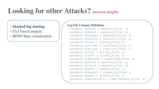 Looking for other Attacks? increase insights
– Started log storing
– CLI based analytic
– BIND Stats visualization
Log File Category Definition:
category default { default_file; };
category general { general_file; };
category database { database_file; };
category security { security_file; };
category config { config_file; };
category resolver { resolver_file; };
category xfer-out { xfer-out_file; };
category notify { notify_file; };
category client { client_file; };
category unmatched { unmatched_file; };
category queries { queries_file; };
category network { network_file; };
category update { update_file; };
category dispatch { dispatch_file; };
category dnssec { dnssec_file; };
category lame-servers { lame-servers_file; };
 