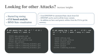 Looking for other Attacks? increase insights
– Started log storing
– CLI based analytic
– BIND Stats visualization
– Used DNSTOP for automated Stats check from CLI
– DNSTOP can be used in all the Linux variants.
– In addition we have used generic utilities from the CLI to get the
summary.
# cat query.log | cut -d " " -f 10 |
sort | uniq -c | sort -n
23506 www.google.com
26679 imgcdn.ptvcdn.net
28539 outlook.office.com
47835 dns.google
100117 time-c.timefreq.bldrdoc.gov
100533 time-b.timefreq.bldrdoc.gov
101298 time-a.timefreq.bldrdoc.gov
# cat query.log | cut -d " " -f 10 | cut
-d "." -f "2-3" | sort | uniq -c | sort
-n
31836 office.com
36193 ms-acdc.office
39567 events.data
42475 google.com
47835 google
301948 timefreq.bldrdoc
 