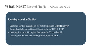 What Next? Network Traffic – NetFlow with NFSen
Roaming around in NetFlow
– Searched for IPs listening on 53 port to mitigate OpenResolver
– Setup threshold on traffic on 53 port both for TCP & UDP
– Looking for a specific region that uses the 53 port heavily.
– Looking for IPs that are sending 40<= bytes of PKT.
 