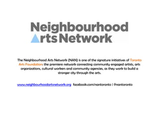The Neighbourhood Arts Network (NAN) is one of the signature initiatives of Toronto
Arts Foundation: the premiere network connecting community engaged artists, arts
organizations, cultural workers and community agencies, as they work to build a
stronger city through the arts.
www.neighbourhoodartsnetwork.org facebook.com/nantoronto | @nantoronto
 