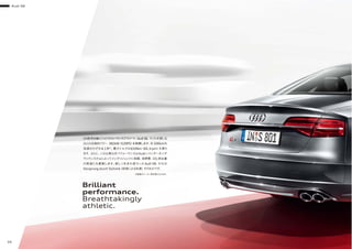 Audi S8
36
Ｓの称号を継ぐハイパフォーマンスアスリート、Audi S8。スリルを感じる
ほどの圧倒的パワー 382kW（520PS）を発揮します。0-100km/h
加速はわずか4.1秒※
。最大トルクは650Nm（66.3rpm）を誇り
ます。さらに、この比類なきパフォーマンスはAudiシリンダーオンデ
マンドシステムによってインテリジェントに制御。低燃費、CO2 排出量
の削減にも貢献します。新しく生まれ変わったAudi S8。それは
Vorsprung durch Techinik（技術による先進）そのものです。
Brilliant
performance.
Breathtakingly
athletic.
※数値はメーカー測定値となります。
 