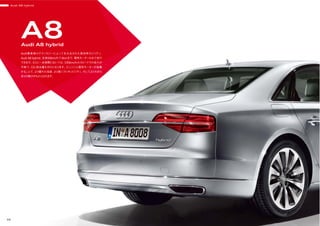 Audi A8 hybrid
38
A8Audi A8 hybrid
Audi最高峰のテクノロジーによって生み出された高効率モビリティ、
Audi A8 hybrid。定速60km/hで3kmまで、電気モーターのみで走行
できます。さらに一定期間においては、100km/hのスピードでの走行が
可能で、CO2 排出量もゼロとなります。エンジンと電気モーターが協働
することで、より優れた加速、より高いフレキシビリティ、そしてより大きな
走りの歓びがもたらされます。
 
