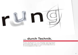 41
時代に合わせて、絶えず進化し続けるテクノロジー。そのペースはますます加速しつつあります。Audiは“Vorspirung
durch Thchnik（技術による先進）”というスローガンのもと、クルマ社会の進化・発展に大きく貢献してきました。
暮らしをさらに充実させるための数々の革新的テクノロジー。Audiは、クルマの未来への期待に応えるだけにとどま
らず、必ずそれをより満足度の高いものとして実現していきます。
… durch Technik.
 