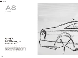 Brilliant
details.
Flawlessly styled
and timeless.
革新の美学。クルマにおける“ 究極の美 ”を、目に見えるものとして表現
した類まれなる存在、The new Audi A8。必要不可欠なもの以外を
削ぎ落し、スタイリッシュかつスポーティに磨き上げられたフォルム。理由
の無いデザインは一つもありません。緻密に構築されたスタイル、気品
高く彩られたマテリアル、隅々にまで行きとどいたクラフトマンシップに
よって、至高の一台が生み出されました。
A8Audi A8
Audi A8
04
 
