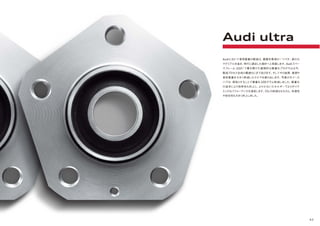 43
Audiにおいて車両重量の軽減は、最優先事項の一つです。過分な
マテリアルを省き、時代に適合した設計へと見直します。Audiスペー
スフレーム（ASF）で幕を開けた画期的な軽量化プログラムは今、
製造プロセス全体の最適化にまで及びます。そしてその結果、資源や
車両重量を大きく削減したクルマを創り出します。写真のホイール
ハブは、面取りすることで重量を200グラム削減しました。軽量化
の追求により効率性も向上し、より少ないエネルギーでよりダイナ
ミックなパフォーマンスを達成します。CO2の削減はもちろん、快適性
や安全性も大きく向上しました。
Audi ultra
 