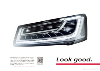 写真は一部、日本仕様と異なる場合があります。 47
Audiの革新テクノロジーが息づくAudiマトリクスLEDヘッドライト*。
ロービーム用のLEDライトと25個のLEDによるハイビームで構成され
ています。一つひとつコントロールが可能なLEDは、意のままに素晴ら
しい表情を披露してくれます。日中の時間帯においては、時には独立した
光のポイントが繊細に、また時にはダイナミックな光のラインを描くなど、
多彩な表現によって見る人を魅了します。
Look good.
Matrix LED
headlights
*市街地走行時や外部照明環境、走行スピード等によって機能が一部制限されます。
 