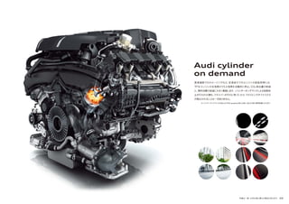 写真は一部、日本仕様と異なる場合があります。 49
Audi cylinder
on demand
高速道路でのクルージングなど、定速走行でのエンジンの低負荷時には、
TFSIエンジンの 8 気筒のうち4 気筒を自動的に停止。CO2 排出量の削減
と、燃料消費の低減に大きく貢献します。シリンダーオンデマンドによる気筒休
止が行われた際も、ドライバーがそれに気づいたり、ドライビングダイナミクス
が損なわれることは一切ありません。
※シリンダーオンデマンドはA8 4.0 TFSI quattro/A8 L/A8 L W12/S8に標準装備となります。
 