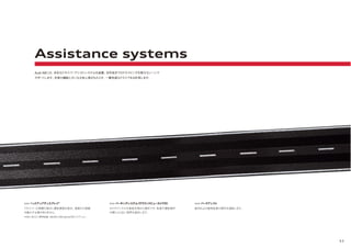 53
ドライバーの視線の高さに運転情報を表示。道路から視線
を動かす必要がありません。
>>> ヘッドアップディスプレイ*
カメラアングルを車両全周から選択でき、駐車や運転操作
の際により広い視界を提供します。
>>> パーキングシステム（サラウンドビューカメラ付）
縦列および直角駐車の操作を補助します。
>>> パークアシスト
Audi A8には、多彩なドライバーアシストシステムを装備。目的地までのドライビングを様々なシーンで
サポートします。充実の機能と大いなる安心感がもたらす、一層快適なドライブをお約束します。
Assistance systems
*A8 L W12に標準装備。A8/A8 L/A8 hybrid/S8にオプション。
 
