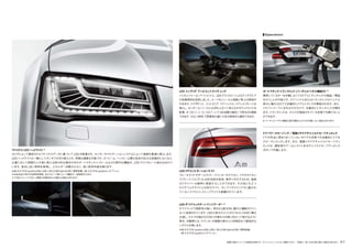 装備の設定についての詳細は別冊のデータインフォメーションをご確認ください。 写真は一部、日本仕様と異なる場合があります。 67
マトリクス LED ヘッドライト*
カメラによって解析されたマトリクスデータに基づいて LED が配置され、センサーやナビゲーションシステムによって周囲を最適に照らします。
LED ヘッドライトは一瞬にしてオンオフが切り替えられ、明暗の調整も可能です。ロービーム／ハイビーム間の従来の区分は実質的になくなり、
必要に応じて周囲の人や車に使える部分的な調光付きのオートマチックハイビームなどの便利な機能が、LED テクノロジーに組み込まれて
います。昼光に近い照明を実現し、エネルギー消費が少なく、長い耐用年数を誇ります。
*A8 4.0 TFSI quattro/A8 L/A8 L W12/A8 hybrid/S8に標準装備。A8 3.0 TFSI quattroにオプション。
*市街地走行時や外部照明環境、走行スピード等によって機能が一部制限されます。
※下図はイメージであり、実際の作動条件とは異なる場合があります。
オートマチックトランクリッド（バーチャルペダル機能付）*
携帯しているキーを作動しなくてもドアとトランクリッドの施錠／開錠
を行うことが可能です。ドアハンドルまたはトランクリッドのハンドル
部分に触れるだけで自動的にドアとトランクが開錠されます。また、
リヤバンパー下に足をかざすだけで、自動的にトランクリッドが開き
ます。トランクリッドは、クルマが施錠されている状態でも開けること
ができます。
*バーチャルペダル機能は誤作動防止のため作動しない場合があります。
―――――――――――――――――――――――――――――
ドアパワークロージング／電動リヤドアチャイルドセーフティロック
ドアが完全に閉まりきっていない半ドアの状態でも自動的にドアを
クローズしロックします。また、電動リヤドアチャイルドセーフティ
ロックは、運転席のアームレストにあるチャイルドセーフティロック
ボタンで作動します。
Operation
LED インテリア アンビエントライティング
パッセンジャーコンパートメントに、LEDテクノロジーによるアンチグレア
の背景照明を採用しました。ルーフモジュールと側面に帯上の照明が
付きます。ドアポケット、フットエリア、ドアハンドル、ドアシルプレートを
照らし、センターコンソールには浮き上がって見えるサラウンドライトを
配置。4 つのゾーン（1 つのゾーンで20 段階の調光）で明るさを調節
できます。さらにMMIで雰囲気の違う3 色の照明から選択できます。
―――――――――――――――――――――――――――――
LEDリヤコンビネーションライト
ブレーキライトやテールライト、ウインカーだけでなく、リヤのライセン
スプレートバルブにもLED 技術を採用。素早く点灯するため、後続
のドライバーも瞬時に視認することができます。その他にも 2 つ
のリヤフォグライトと白色のライト、そしてリヤウインドウに置かれ
ているハイマウントストップライトも搭載されています。
―――――――――――――――――――――――――――――
LED ダイナミックターンインジケーター *
ダイナミックで視認性の高い、明るさと配光性に優れた機能がウイン
カーに採用されています。LEDの各セグメントがミリセコンドおきに順次
点滅し、クルマが曲がる方向に内側から外側に向かって伸びるように
発光。作動時には、ウインカーが周囲の車や人に特長的かつ個性的な
シグナルを発します。
*A8 4.0 TFSI quattro/A8 L/A8 L W12/A8 hybrid/S8に標準装備。
A8 3.0 TFSI quattroにオプション。
 