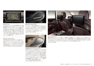 装備の設定についての詳細は別冊のデータインフォメーションをご確認ください。 写真は一部、日本仕様と異なる場合があります。 71
リヤシートエンターテイメント*
後部座席用の優れたエンターテインメント機能として、角度調整ができる高解像度 10.2 インチの液晶ディスプレイが 2 つ装備されています。
数多くのオーディオやビデオプログラムにアクセスでき、ナビゲーション機能も付属しています。映像や音声の再生はそれぞれのシートで別々に
することも共有することもでき、音声は車内のサウンドシステムから、また、お手持ちのヘッドフォンを利用することで個別にサウンドをお愉しみ
いただけます。AudiミュージックインターフェイスとMMIコントロールパネルもリヤの装備に含まれています。
*A8 L/A8 L W12に標準装備。
HDDナビゲーション
ハードディスクのナビゲーションで、地形図や観光情報、また、都市の
3D 映像を表示します。また、TMCpro、ナビゲーションデータ、速度
制限の表示によるダイナミックなルートガイダンスを提供します。
多くの国のナビゲーションデータがハードディスク3に蓄積されてい
ます。手書きの文字や数字を認識して入力できるMMI タッチは直
感的な操作ができ、ドライバーは道路から目をそらす必要なくコント
ロールすることが可能です。ボイスコントロールシステムは、住所を
一度に全て読み上げる場合にも認識できます。他に、Bluetooth
インターフェイス、20GB の音楽ファイルの記録とAudiミュージック
インターフェイスを装備しています。
―――――――――――――――――――――――――――――
アウディミュージックインターフェイス
Apple 社製の iPod®、USBに保存したメディアや MP3プレーヤー
といったポータブルメディアプレーヤーを、アウディ純正アクセサリー
の専用のアダプターケーブルを介してセンターコンソールにある
Audiミュージックインターフェイスで使用できます。操作は MMI、ま
たは本革巻きマルチファンクションステアリングホイールで行います。
※お手持ちの携帯音楽プレーヤーに適合するケーブルを別途アクセサリーにて
ご購入いただくことが必要となります。※iPod は Apple Inc. の商標です。
BOSE サラウンドサウンドシステム *
12 チャンネルアンプで総出力は 600ワット以上。センタースピー
カーとサブウーハーを含む 14 個のラウドスピーカーを内蔵し、堂々
としたサラウンドサウンドを再現。ノイズに応じて音量を調整する
AUDIOPILOT を搭載。5.1ch サラウンドサウンドで再生します。
アコースティック ウェーブのラウドスピーカー･テクノロジーにより、
パワフルで正確なベース音の再生を実現しています。
*A8/A8 L/A8 hybrid/S8に標準装備。
―――――――――――――――――――――――――――――
Bang&Olufsen アドバンスト サウンドシステム *
それぞれにアンプチャンネルのあるサブウーファーを含む 19 個の
ラウドスピーカーがサラウンドサウンドを再生します。ウーファーとサブ
ウーファーは非常に効率のいいデジタルの 5 チャンネル ICEpower
アンプを搭載。14 チャンネルの DSP デジタル内臓アンプは総出力
1400ワットを超え、5.1ch サラウンドサウンドの再生が可能です。
ラウドスピーカーカバーは光沢があるアルミニウム製。自動的に広が
るアコースティックレンズによって、どのシートでも優れたサウンド
パフォーマンスと奥行を味わえます。また、ノイズに応じて音量を調
整する機能を搭載。プライバシー機能として、ケーシングで覆われた
スピーカーが車外への音漏れを最小限に抑えます。
*A8 L W12に標準装備。A8/A8 L/A8 hybrid/S8にオプション。
 