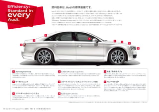 燃料効率は、Audiの標準装備です。
Audi は 2013 年のルマン 24 時間耐久レースにおいて、12 度目の優勝を達成。2010 年からの 4 連覇を成し遂げました。
マシンの燃料効率と耐久性が優勝のカギを握るこの大会で、今日まで追求してきた「Eﬃciency（= 効率性）」という考え方が、
正しいコースを歩んでいることをあらためて証明することができました。スポーティなドライビングを極めながら、
効率よく燃費や CO2 排出量を低減することは、矛盾しない。そんな数々の大舞台で磨き上げられた先端技術は、
「Eﬃciency：Standard in every Audi」というスローガンのもと、あなたが乗るAudi のすべてのモデルに息づいています。
たとえば、圧倒的なパワーをもたらしながら、燃費向上と排出ガス低減を実現する直噴エンジン「FSI 技術」。
エネルギー消費量を大幅にカットすることに成功した「LED」など。もはや先端技術は、すべての Audi のスタンダードなのです。
車体に作用する空気抵抗にいち早く着目し、世界で初めて風洞実験を行ったAudi。
1000時間以上もの実験を経て生まれるエアロダイナミクスボディは優れた走行性能
と燃費性能をもたらします。
ブレーキライト/テールライトに、高い耐久性と優れた省エネ効果を発揮するLEDを
採用。応答性が速く、他車からの視認性に優れており安全性の向上にも寄与します。
LED（リヤコンビネーションライト）
Audi デザインのアイコンとして定着した LED ライトは、優れた省エネ効果を備え、
従来と比べエネルギー消費量を大幅にカットします。
Aerodynamics
1
1 2
自動車のボディ構造に革命を起こしたアウディスペースフレームやアルミニウム・
超高張力鋼板などの素材の効果的な使用で世界をリードするAudiの軽量化技術。
燃料消費量を低減し高い効率性を実現。
軽量/高剛性ボディ3
正確なハンドリングと運転快適性をもたらす、速度感応式の電動アシストパワーステア
リング。アシストが必要な時だけ作動するので、エネルギーを大幅に抑制し、油圧式に
比べ燃費に貢献します。平均で100kmあたり約0.1ℓの燃料を削減できます。
サーボトロニック4
車速がゼロになるとエンジンが停止、ブレーキペダルをリリースするとセルモーターが
回転しエンジンを再始動させるシステムです。信号などで車が停止した際、自動的に
エンジンを停止させ燃料の消費を抑えます。ストップ &ゴーの多い市街地などでも
効率良く走ることができ、省エネルギーに寄与します。
スタートストップ システム（アイドリングストップ機構）5
ルマン 24 時間レースで優れた燃費性能が証明された、Audi 独自の FSI。高圧の
ガソリンをエンジンのシリンダー内に直接噴射することで、燃料を効率的に燃焼させ
ハイパワーと高効率を両立します。さらに過給器を組み合わせて燃料を効率的に
燃焼させ高出力と高トルクを発揮するTFSIも燃費向上と排出ガス低減を実現し
走行性能と環境性能を高いレベルで両立します。 
FSI®/TFSI®6
減速時の運動エネルギーを電気エネルギーに変換して回収。バッテリーに蓄えた
この電力を加速時に利用することで、オルタネーターとエンジンの負担を抑制し、
燃料消費を低減します。
エネルギーリカバリーシステム7 LED（LEDヘッドライト）8
2
3
4
5
6
7
8
74 Audi A8 4.0 TFSI quattro［オプション装着車］ 写真は一部、日本仕様と異なる場合があります。
※記載の内容はAudiのテクノロジーに対する総論であり、一部、Audi A8 /A8 L/A8 L W12/A8 hybrid/S8に該当しない項目が含まれている箇所があります。ご了承ください。
 