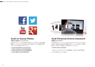 Audi on Social Media
“技術による先進”を、インターネットで。
> www.facebook.com/audi.jp
> www.twitter.com/AudiJapan
> www.youtube.com/AudiJPKK
> www.gplus.to/AudiJapan
> www.audi.co.jp/poa
AudiのファンやオーナーたちとFacebookで交流しましょう。Twitterでは、Audiの最新
情報をチェック。ゆったりとくつろぎながら、Audi YouTubeチャンネルの動画やTVCM、
プロモーションビデオを愉しむのもいいでしょう。
Audi Personal Online Assistant
お客様オンラインサポート
ご自宅に居ながら、ショールームにいるかのようなサポートをリアルタイムでご利用いた
だけます。ご検討中のAudi車に対する疑問はもちろん、ディーラーやWebサイトに関する
疑問についてお答えし、お客様のクルマ選びをサポートいたします。
Audi パーソナルオンラインアシスタント営業時間 - 11：00∼22：30（年中無休）
※サポート対象車種はwebサイトにてご確認ください。
Audi on Social Media / Audi Personal Online Assistant
78
 