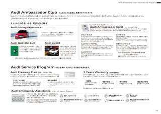 Audi Ambassador Club
Audiオーナーになられた瞬間から、より豊かな生活が広がります。安心で快適なカーライフ、オーナーの方々にふさわしい上質な時間をご提供するために、Audiはサービスにも一切の妥協を許しません。
上質を極めたサービスが、あなたのライフシーンに彩りを与えます。さらに贅沢に軽快に。
Audiとともに始まる、洗練のライフスタイル
Audi Service Program 安心を高め、ドライビングの歓びを深めます。
大人が心から楽しめる、贅沢なひと時を。
世界52ヵ国、80,000名以上が参加する
アマチュアゴルフトーナメントです。アウディ
ジャパンが開催する日本大会を勝ち抜いた
ペアは、世界大会へご招待。
Audi quattro Cup
アウディクワトロカップ
インストラクターの指導のもとに、運転中に起こりうる様々な
シチュエーションを体験し、その対処法が学べます。アウディ
ならではの先進技術を体感してください。
Audi driving experience アウディドライビング エクスペリエンス
前衛的な美術展、上質な音楽
イベント、日常を忘れて楽しむ
ゴルフトーナメント。アウディが
サポートする数多くのイベント
に、オーナーの方々を抽選で
ご招待・ご優待いたします。
Audi event
芸術イベント／スポーツイベント
お問い合わせ - Audi Ambassador Club アウディコミュニケーションセンター 0120-598106
メンテナンス無料
Audi Freeway Plan アウディフリーウェイプラン
Audi Emergency Assistance アウディエマージェンシーアシスタンス
ドイツ本国の厳しい安全基準と最新技術に基づく、安心のメンテナンスサポートプログラム。
いつもベストコンディションで、最高のドライビングを。Audiならではの信頼にお応えします。
新車登録日から3年間（走行距離5万km以内）にわ
たって、「メーカー指定点検」「指定交換部品の交換」
「指定消耗部品の交換」等をすべて無料にてご提供。
法定点検無料
1年目及び2年目の法定1年点検を無料でご提供。
※3年目以降の車検整備、プログラム規定以外の部品交換、規定時期以外の
点検・整備は除きます。
3 Years Warranty 3年間の長期保証
定期点検整備を実施し、正しい取り扱いを行った車両で、部品の材質や製造技術上に起因する故障が発生した場合、
Audi正規ディーラー指定サービス工場にて、無料で修理いたします。
一般保証
新車登録日から3年間/
走行距離無制限
塗装の保証
新車登録日から3年間
錆穴の保証
新車登録日から12年間
純正部品の保証
部品購入日から2年間
※各保証内容は、ご購入時にお渡しする保証書に準じます。
トラブルは、時間と場所を選びません。24時間365日、
“もしも”の事態に備えて専門オペレーターが待機し、
即座に様々な手配を行います。
電話によるアドバイス 車両の夜間保管サービス
手配、費用負担
路上応急処置サービス
30分以内の無料応急修理
修理完了車両の引取搬送サービス
手配、費用負担
牽引サービス
手配、費用負担
メッセージサービス
牽引後の代替交通、宿泊サービス
手配、費用負担
保険会社への連絡サービス
※諸条件によりサービス適用外になる場合や、費用をお客様にご負担いただく場合
もあります。※サービスの手配は、アウディ ジャパン カスタマー サービスのオペレー
ターが行います。なお、路上応急処置サービス、牽引サービス等は、契約業者が行い
ます。※適用地域：日本全国（一部離島を除く）
この一枚が、ワンランク上のライフステージへ。
Audi Ambassador Card アウディアンバサダー カード
Audiオーナーには、それにふさわしいカードを。Audi Ambassador Cardは、クレジットカードとしての機能に
とどまらず、多彩なサービスを備えています。国内、海外を自由に飛び回るあなたをサポートします。
ポイントサービス
Audi Ambassador Cardの基本ポイントサービスは「わく
わくポイント」です。カードショッピング月間ご利用金額に応じ
てポイントを差し上げます。貯まったポイントは商品券や提携
各社のマイル／ポイントなどと交換できます。
ロードサービス
365日24時間、お電話1本でOK。事故、故障等には最短
30分で駆けつけます。
〈無料サービスの内容〉・レッカーサービス・バッテリー上がり時のジャンピングサー
ビス・鍵開け・レッカーでのけん引15kmまで・パンク時のスペアタイヤ交換 等
Audi ポイントプログラム
さらに、「わくわくポイント」から「Audiポイント」へポイント交換
ができます。交換した「Audiポイント」はAudi正規ディーラー
でのキャッシュバック（ご利用値引き）にご利用いただけます。
空港ラウンジサービス
空港でゆっくりとお過ごしいただくために、年中無休でご利用い
ただけるラウンジサービスをご用意しています。ご利用にはラウ
ンジ入口にてカードと当日の搭乗券を提示いただくだけです。
Audi ETCカード
ETCマークのある有料道路の料金所をスムーズにキャッシュ
レスで通過できるETCカードを、Audiオリジナルデザインでご
提供します。
Audi Ambassador Cardに関するお問い合わせ先
ゴールド会員専用ダイヤル
0120-54-5353（承り時間 9：30∼17:30 1月1日休）
※サービスにより利用条件がございます。
Audi Ambassador Club / Audi Service Program
79
 