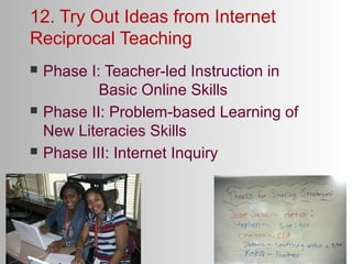 12. Try Out Ideas from Internet
Reciprocal Teaching






Phase I: Teacher-led Instruction in
Basic Online Skills
Phase II: Problem-based Learning of
New Literacies Skills
Phase III: Internet Inquiry

 