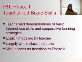 IRT: Phase I
Teacher-led Basic Skills
Teacher-led demonstrations of basic
Internet use skills and cooperative learning
strategies
 Explicit modeling by teacher
 Largely whole class instruction
 Mini-lessons as transition to Phase II


 