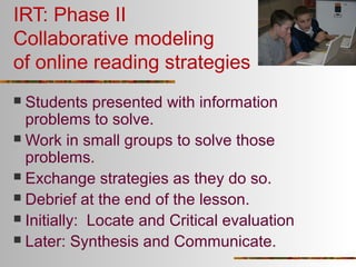 IRT: Phase II
Collaborative modeling
of online reading strategies
Students presented with information
problems to solve.
 Work in small groups to solve those
problems.
 Exchange strategies as they do so.
 Debrief at the end of the lesson.
 Initially: Locate and Critical evaluation
 Later: Synthesis and Communicate.


 