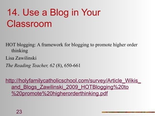 14. Use a Blog in Your
Classroom
HOT blogging: A framework for blogging to promote higher order
thinking
Lisa Zawilinski
The Reading Teacher, 62 (8), 650-661

http://holyfamilycatholicschool.com/survey/Article_Wikis_
and_Blogs_Zawilinski_2009_HOTBlogging%20to
%20promote%20higherorderthinking.pdf
23

 