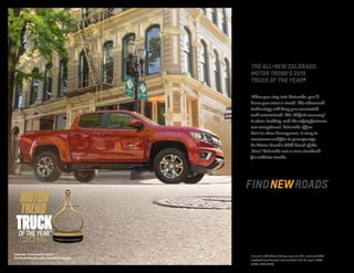 1 Based on GM Midsize Pickup segment. EPA-estimated MPG
city/highway: Colorado with available 3.6L V6 engine 18/26
(2WD), 17/24 (4WD).
THE ALL-NEW COLORADO.
MOTOR TREND’S 2015
TRUCK OF THE YEAR.�
When you step into Colorado, you’ll
know you want a truck. The advanced
technology will keep you connected
and entertained. The V6 fuel economy 1
is class-leading, and the safety features
are exceptional. Colorado offers
best-in-class horsepower, is easy to
maneuver and fits in your garage.
As Motor Trend’s 2015 Truck of the
Year,® Colorado sets a new standard
for midsize trucks.
Colorado Crew Cab Z71 4x4 in
Red Rock Metallic with available features.
 