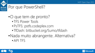 MVP Open Days 2015
Por que PowerShell?
•O que tem de pronto?
•TFS Power Tools
•PsTFS: pstfs.codeplex.com
•TfDash: bitbucket.org/Sumo/tfdash
•Nada muito abrangente. Alternativa?
•API TFS
 