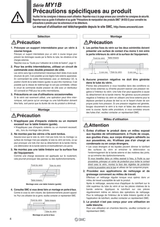 Fond du vérin Tube du vérin
Table linéaire
Montage avec une table linéaire (guide)
Fond du vérin Table linéaire
Tube du vérin
Montage en porte-à-faux
Fond du vérin
5 mm min.
Table linéaire
Tube du vérin 5 mm min.
Sélection
1. Prévoyez un support intermédiaire pour un vérin à
course longue.
Prévoyez un support intermédiaire pour un vérin à course longue pour
prévenir les dommages causés par la flèche du tube, les vibrations et les
charges externes.
Reportez-vous au "Guide pour l'utilisation de la bride de fixation", page 12.
2. Pour les arrêts intermédiaires, utilisez un circuit de
commande avec double pression de côté.
Les vérins sans tige à entraînement mécanique étant dotés d'une seule
structure de joint, il est possible qu'une légère fuite externe apparaisse.
En commandant les arrêts intermédiaires avec un distributeur 3/2, la
position d'arrêt de la table linéaire (guide) ne peut être maintenue. Il est
possible que la vitesse de redémarrage ne soit pas contrôlable. Utilisez
le circuit de commande double pression de côté avec un distributeur
3/2 connecté en PAB pour les arrêts intermédiaires.
3. Précautions en cas d'utilisations occasionnelles
Si le vérin est rarement utilisé, une opération peut être inter-
rompue, soit parce qu'un ancrage ou une lubrification doivent
être faits, soit parce que la durée de vie du produit a diminué.
Précaution
Montage
5. Les parties fixes du vérin sur les deux extrémités doivent
présenter une surface de contact d'au moins 5 mm entre
la partie inférieure du vérin et la surface de l'équipement.
Précaution
Montage
1. N'appliquez pas d'impacts violents ou un moment
excessif sur la table linéaire (guide).
etc., lors du montage des pièces.
2. Ne montez pas les vérins s'ils sont tordus.
Assurez-vous que le tube du vérin n'est pas tordu lors du montage. La
surface de montage n'est pas adaptée, le tube du vérin est tordu, ce qui
peut provoquer une fuite d'air due au détachement de la bande interne,
une détérioration de la bande externe et éventuellement une panne.
3. Ne montez pas une table linéaire sur la surface fixe
de l'équipement.
Comme une charge excessive est appliquée sur le roulement,
cela pourrait provoquer des pannes ou des dysfonctionnements.
4. Consultez SMC si vous devez faire un montage en porte-à-faux.
Comme le corps du vérin s'écarte, des dysfonctionnements peuvent apparaî-
tre. Pour une utilisation de ce genre, veuillez contacter un représentant SMC.
Précaution
1. Évitez d'utiliser le produit dans un milieu exposé
aux liquides de refroidissement, à l'huile de coupe,
aux gouttes d'eau, aux corps étrangers adhésifs ou
aux poussières, etc. N'utilisez pas d'air chargé en
condensats ou en corps étrangers.
Les corps étrangers et les liquides peuvent éliminer le lubrifiant
des surfaces du vérin et entraîner la détérioration ou
l'endommagement de la bande externe et des matières des joints,
ce qui entraîne des dysfonctionnements.
Si vous travaillez dans un milieu exposé à l'eau, à l'huile ou aux
poussières, prévoyez un carter de protection pour éviter le contact
direct avec le vérin, montez la face des réglettes de protection
contre la poussière vers le bas et utilisez de l'air comprimé propre.
2. Procédez aux applications de nettoyage et de
graissage convenant au milieu de travail.
Effectuez un nettoyage régulier lorsque vous opérez dans un
milieu de travail susceptible de salir le produit.
Après le nettoyage, assurez-vous d'appliquer du lubrifiant sur le
côté supérieur du tube du vérin et sur les pièces rotatives de la
bande externe. Appliquez le lubrifiant sur ces pièces
régulièrement même en dehors des opérations de nettoyage.
Pour le nettoyage de l'intérieur de la table linéaire (guide) et de
l'application de lubrifiant, veuillez contacter un représentant SMC.
3. Le produit n’est pas conçu pour une utilisation en
salle blanche.
Pour une utilisation en chambre blanche, veuillez contacter un
représentant SMC.
Milieu d'utilisation
Attention
6. Aucune pression négative ne doit être générée
dans le tube du vérin.
Prenez des précautions si vous travaillez dans des conditions où
des forces externes ou d'inertie peuvent exercer une pression né-
gative à l’intérieur du vérin. Une fuite d’air peut apparaître à cause
négative à l'intérieur du vérin en utilisant une force externe pour le
déplacer pendant la phase de test ou en le faisant chuter de son
propre poids hors pression. Si une pression négative est générée,
bougez doucement le vérin à la main et faites des allers-retours
avec la course. Après cette procédure, si vous constatez encore
des fuites d'air, veuillez contacter un représentant SMC.
Série MY1B
Précautions spécifiques au produit
Veuillez lire les consignes ci-dessous avant utilisation. Reportez-vous à la page annexe pour connaître les consignes de sécurité.
Reportez-vous au guide d'utilisation et au guide "Précautions de manipulation des produits SMC" (M-E03-3) pour connaître les
précautions à prendre pour les actionneurs et les détecteurs.
Le manuel d'utilisation est téléchargeable depuis le site SMC, http://www.smcworld.com
4
 