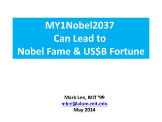 The MY1Nobel2037 Moonshot 
Can Lead to 
Nobel Fame & US$B Fortunes 
Mark Lee, SM MIT ‘99 
mlee@alum.mit.edu 
September 2014  