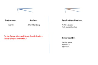 “In the future, there will be no female leaders.
There will just be leaders.”
Faculty Coordinators:
Prof.P S Swathi
Prof. Muralidhar Rao
Reviewed by:
Sarella Sreeja
Roll No: 37
Section: C
Book name:
Lean In
Author:
Sheryl Sandberg
The book The effort
 
