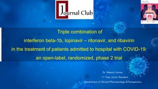 Dr. Rakesh Verma
1st Year Junior Resident
Department of Clinical Pharmacology &Therapeutics
Triple combination of
interferon beta-1b, lopinavir – ritonavir, and ribavirin
in the treatment of patients admitted to hospital with COVID-19:
an open-label, randomized, phase 2 trial
 