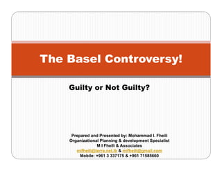 The Basel Controversy!
Guilty or Not Guilty?
Prepared and Presented by: Mohammad I. Fheili
Organizational Planning & development Specialist
M I Fheili & Associates
mifheili@terra.net.lb & mifheili@gmail.com
Mobile: +961 3 337175 & +961 71585660
 