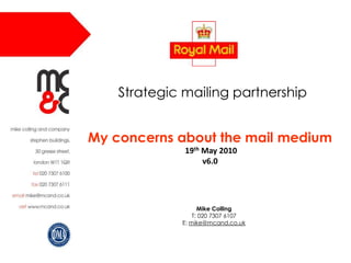 Mike Colling T: 020 7307 6107 E: mike@mcand.co.uk Strategic mailing partnership My concerns about the mail medium  19th May 2010v6.0 