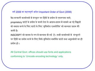 केंद्र सरकारी कार्यालयों में कंप्यूटर पर हिंदी के प्रयोग में एकरूपता लाने,
proprietory फांटों के प्रयोग के चलते डेटा के आदान-प्रदान में सामने आ रहे दिक्कतों
‘ ’
को समाप्त करने के लिए फांटो के लिए यूनिकोड एनकोडिंग को मान्यता प्रदान की
जाती है।
INSCRIPT को मानक के रूप में मान्यता दी गई है । सभी कार्यालयों में कंप्यूटरों
पर हिंदी का प्रयोग करने के लिए सिर्फ यूनिकोड समर्थित फांटों तथा अनुप्रयोगों का ही
प्रयोग हो ।
All Central Govt. offices should use fonts and applications
conforming to ‘Unicode encoding technology’ only.
वर्ष 2008 का महत्वपूर्ण आदेश Important Order of Govt (2008)
 