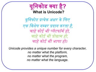 यूनिकोड क्या है?
What is Unicode?
यूनिकोड प्रत्येक अक्षर के लिए
एक विशेष नम्बर प्रदान करता है,
चाहे कोई भी प्लैटफॉर्म हो,
चाहे कोई भी प्रोग्राम हो,
चाहे कोई भी भाषा हो।
Unicode provides a unique number for every character,
no matter what the platform,
no matter what the program,
no matter what the language.
 