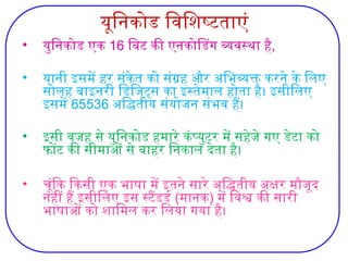 यूनिकोड विशिष्‍
टताएं
• युनिकोड एक 16 बिट की एनकोडिंग व्यवस्था है,
• यानी इसमें हर संकेत को संग्रह और अभिव्यक्त करने के लिए
सोलह बाइनरी डिजिट्स का इस्तेमाल होता है। इसीलिए
इसमें 65536 अद्धितीय संयोजन संभव हैं।
• इसी वजह से युनिकोड हमारे कंप्युटर में सहेजे गए डेटा को
फोंट की सीमाओं से बाहर निकाल देता है।
• चूंकि किसी एक भाषा में इतने सारे अद्धितीय अक्षर मौजूद
नहीं हैं इसीलिए इस स्टैंडर्ड (मानक) में विश्व की सारी
भाषाओं को शामिल कर लिया गया है।
 