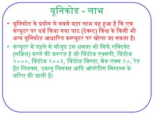 यूनिकोड - लाभ
• यूनिकोड के प्रयोग से सबसे बड़ा लाभ यह हुआ है कि एक
कंप्यूटर पर दर्ज किया गया पाठ (टेक्स्ट) विश्व के किसी भी
अन्य यूनिकोड आधारित कम्प्यूटर पर खोला जा सकता है।
• कंप्यूटर में पहले से मौजूद इस क्षमता को सिर्फ एक्टिवेट
(सक्रिय) करने की जरूरत है जो विंडोज एक्सपी, विंडोज
२०००, विंडोज २००३, विंडोज विस्ता, मैक एक्स १०, रेड
हैट लिनक्स, उबन्तु लिनक्स आदि ऑपरेटिंग सिस्टम्स के
जरिए की जाती है।
 