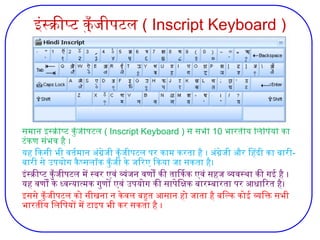 इंस्क्रीप्ट कुँजीपटल ( Inscript Keyboard )
समान इंस्क्रीप्ट कुँजीपटल ( Inscript Keyboard ) से सभी 10 भारतीय लिपियों का
टंकण संभव है ।
यह किसी भी वर्तमान अंग्रेजी कुँजीपटल पर काम करता है । अंग्रेजी और हिंदी का बारी-
बारी से उपयोग कैप्सलॉक कुँजी के जरिए किया जा सकता है।
इंस्क्रीप्ट कुँजीपटल में स्वर एवं व्यंजन वर्णों की तार्किक एवं सहज व्यवस्था की गई है ।
यह वर्णों के ध्वन्यात्मक गुणों एवं उपयोग की सापेक्षिक बारम्बारता पर आधारित है।
इससे कुँजीपटल को सीखना न केवल बहुत आसान हो जाता है बल्कि कोई व्यक्ति सभी
भारतीय लिपियों में टाइप भी कर सकता है ।
 