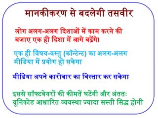 मानकीकरण से बदलेगी तसवीर
लोग अलग-अलग दिशाओं में काम करने की
बजाए एक ही दिशा में आगे बढ़ेंगे।
एक ही विषय-वस्तु (कॉन्टेन्ट) का अलग-अलग
मीडिया में प्रयोग हो सकेगा
मीडिया अपने कारोबार का विस्तार कर सकेगा
इससे सॉफ्टवेयरों की कीमतें घटेंगी और अंततः
यूनिकोड आधारित व्यवस्था ज्यादा सस्ती सिद्ध होगी
 