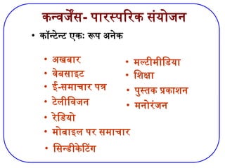 कन्वर्जेंस- पारस्परिक संयोजन
• कॉन्टेन्ट एकः रूप अनेक
• अखबार
• वेबसाइट
• ई-समाचार पत्र
• टेलीविजन
• रेडियो
• मोबाइल पर समाचार
• सिन्डीकेटिंग
• मल्टीमीडिया
• शिक्षा
• पुस्तक प्रकाशन
• मनोरंजन
 