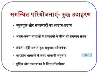समन्वित परियोजनाएं- कुछ उदाहरण
• न्यूजपूल और समाचारों का आदान-प्रदान
• अलग-अलग भाषाओं के प्रकाशनों के बीच भी समन्वय संभव
• भारतीय भाषाओं में अंतर भाषायी अनुवाद
• प्रूफिंग और उपसंपादन के लिए सॉफ्टवेयर
• अंग्रेजी-हिंदी मशीनीकृत अनुवाद सॉफ्टवेयर
 