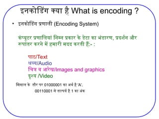 इनकोडिंग क्या है What is encoding ?
• इनकोडिंग प्रणाली (Encoding System)
कंप्‍
यूटर प्रणालियां निम्‍
न प्रकार के डेटा का भंडारण, प्रदर्शन और
रूपांतर करने में हमारी मदद करती हैं:- :
पाठ/Text
श्रव्‍
य/Audio
चित्र व आरेख/Images and graphics
दृश्‍
य /Video
मिसाल के तौर पर 01000001 का अर्थ है ‘A’.
00110001 से तात्पर्य है 1 का अंक
 