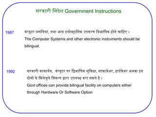 सरकारी निदेश Government Instructions
कंप्यूटर प्रणलियां, तथा अन्य इलोक्ट्रानिक उपकरण दिभाषिक होने चाहिए ।
The Computer Systems and other electronic instruments should be
bilingual.
सरकारी कायार्लय, कंप्यूटर पर द्विभाषिक सुविधा, साफ्टवेअर, हार्डवेअर अथवा इन
दोनों के मिलेजुले विकल्प द्वारा उपलब्ध करा सकते है ।
Govt offices can provide bilingual facility on computers either
through Hardware Or Software Option
1987
1992
 